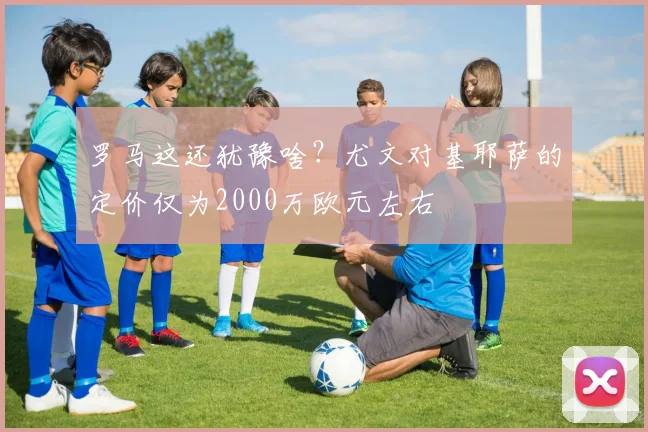 罗马这还犹豫啥？尤文对基耶萨的定价仅为2000万欧元左右