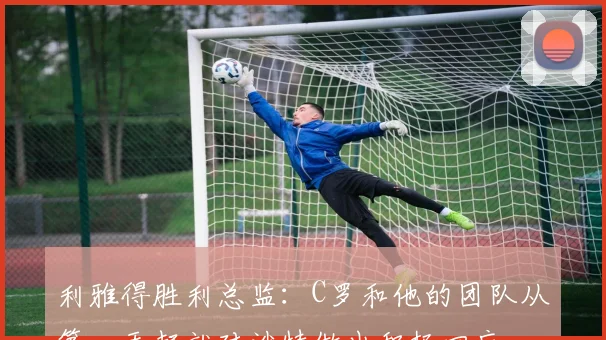 利雅得胜利总监：C罗和他的团队从第一天起就对沙特做出积极回应
